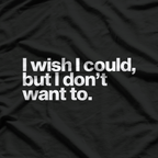 I Wish I Could, But I Don’t Want To T-Shirt